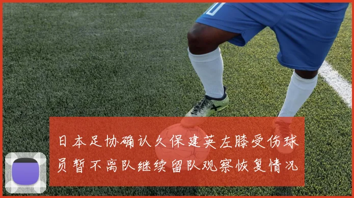 日本足协确认久保建英左膝受伤球员暂不离队继续留队观察恢复情况